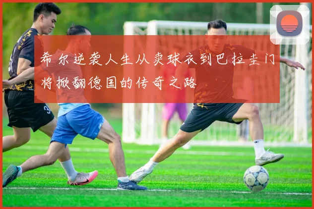 希尔逆袭人生从卖球衣到巴拉圭门将掀翻德国的传奇之路
