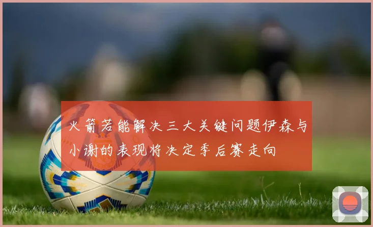 火箭若能解决三大关键问题伊森与小谢的表现将决定季后赛走向