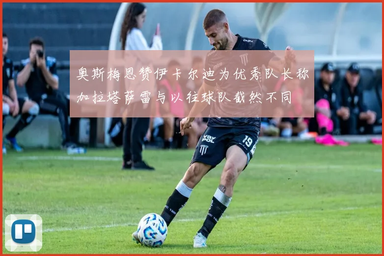 奥斯梅恩赞伊卡尔迪为优秀队长称加拉塔萨雷与以往球队截然不同