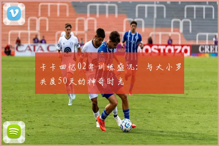 卡卡回忆02年训练盛况：与大小罗共度50天的神奇时光