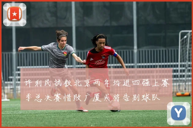 许利民执教北京两年均进四强上赛季总决赛惜败广厦或将告别球队