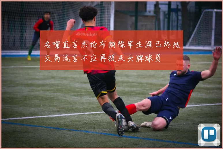 名嘴直言杰伦布朗绿军生涯已终结交易流言不应再提及头牌球员