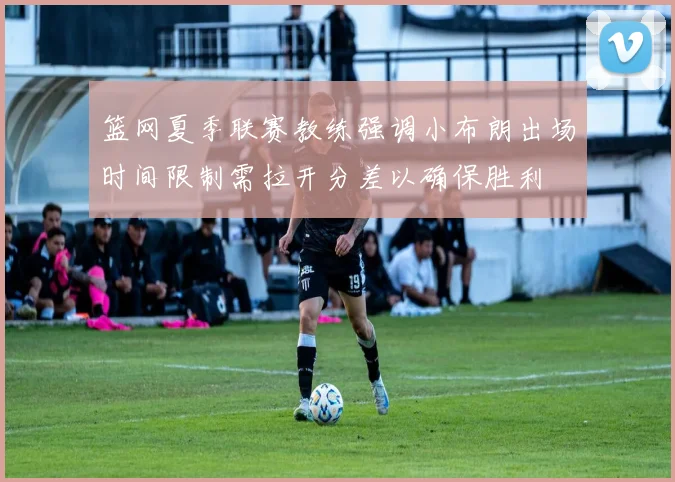 篮网夏季联赛教练强调小布朗出场时间限制需拉开分差以确保胜利