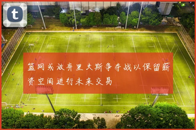 篮网或放弃里夫斯争夺战以保留薪资空间进行未来交易