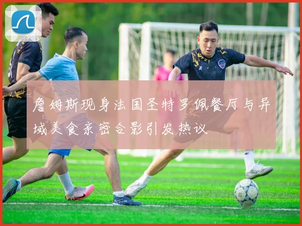 詹姆斯现身法国圣特罗佩餐厅与异域美食亲密合影引发热议