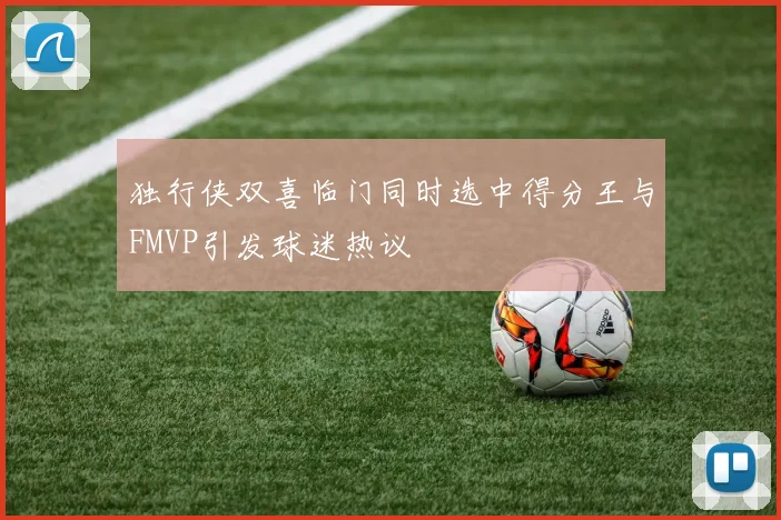 独行侠双喜临门同时选中得分王与FMVP引发球迷热议