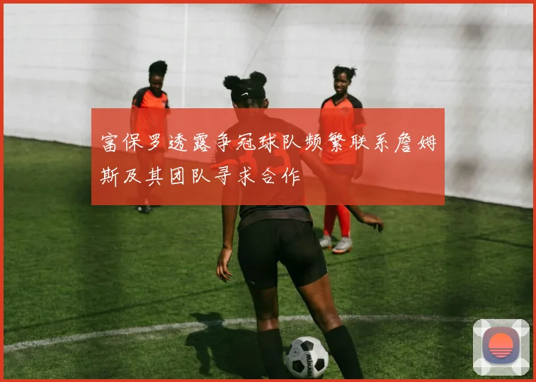 富保罗透露争冠球队频繁联系詹姆斯及其团队寻求合作