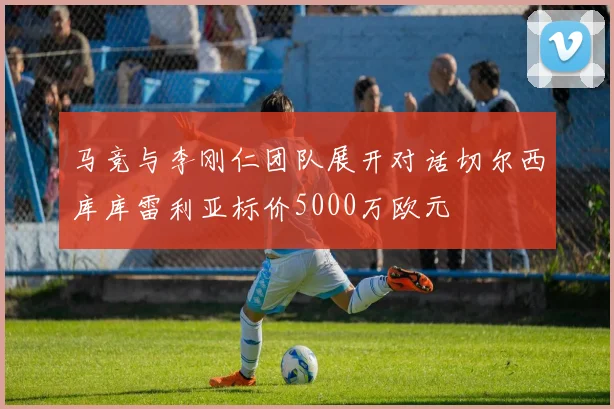 马竞与李刚仁团队展开对话切尔西库库雷利亚标价5000万欧元