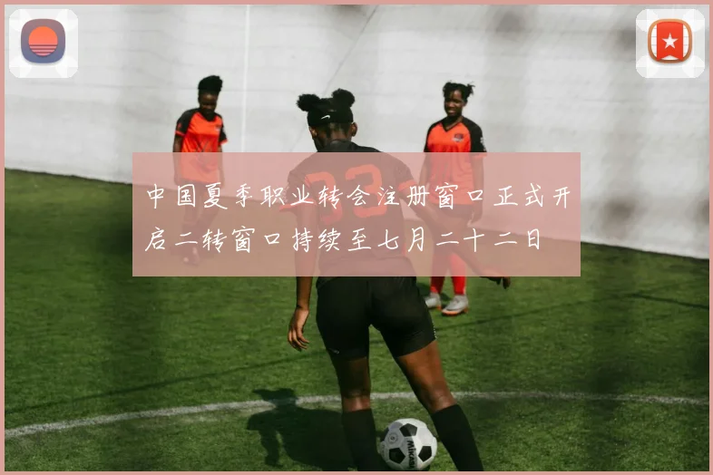 中国夏季职业转会注册窗口正式开启二转窗口持续至七月二十二日