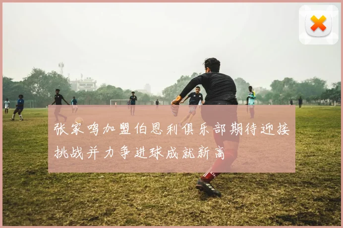 张家鸣加盟伯恩利俱乐部期待迎接挑战并力争进球成就新高