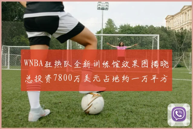WNBA狂热队全新训练馆效果图揭晓总投资7800万美元占地约一万平方米
