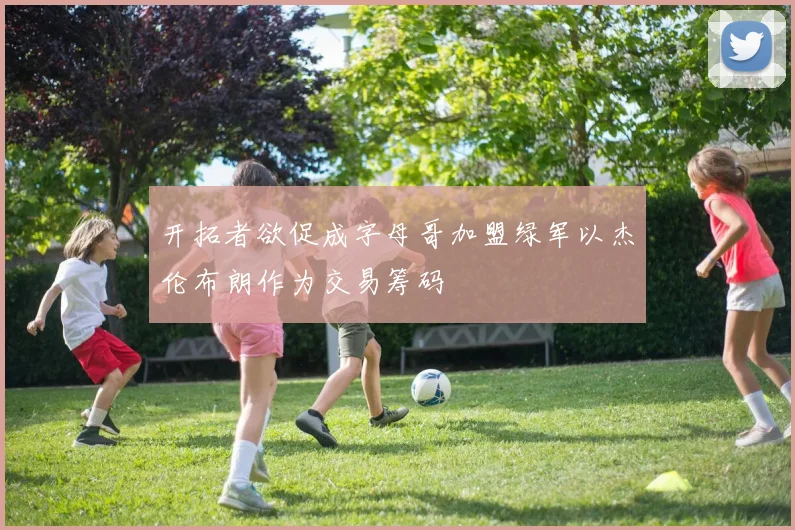 开拓者欲促成字母哥加盟绿军以杰伦布朗作为交易筹码
