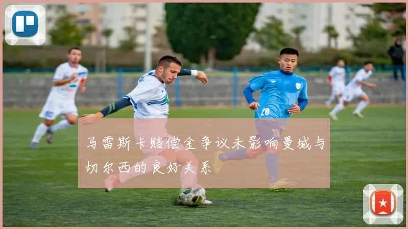 马雷斯卡赔偿金争议未影响曼城与切尔西的良好关系