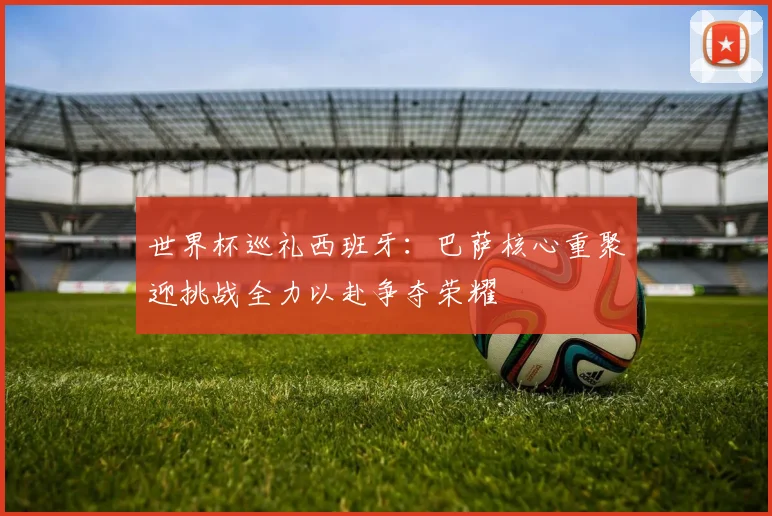 世界杯巡礼西班牙：巴萨核心重聚迎挑战全力以赴争夺荣耀