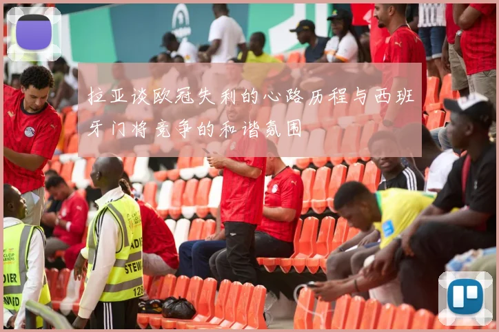拉亚谈欧冠失利的心路历程与西班牙门将竞争的和谐氛围