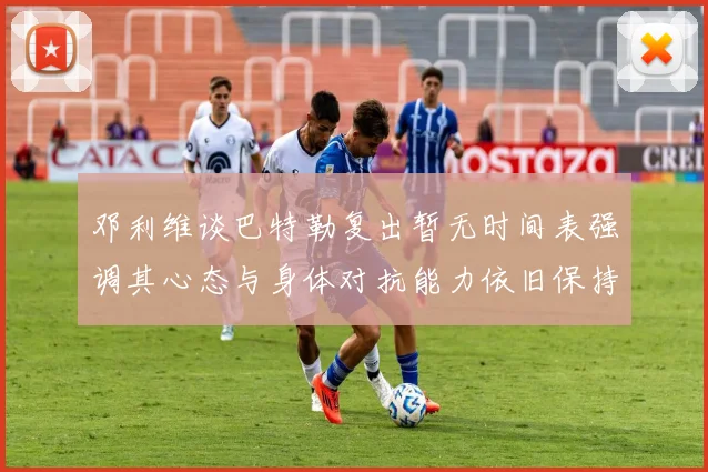 邓利维谈巴特勒复出暂无时间表强调其心态与身体对抗能力依旧保持