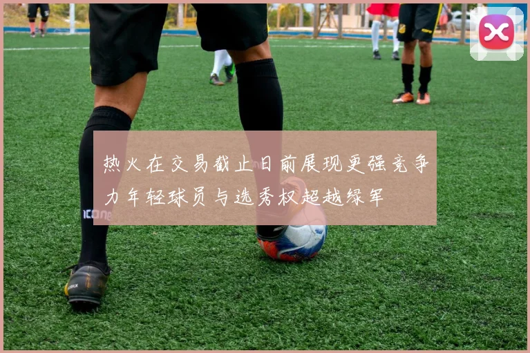 热火在交易截止日前展现更强竞争力年轻球员与选秀权超越绿军