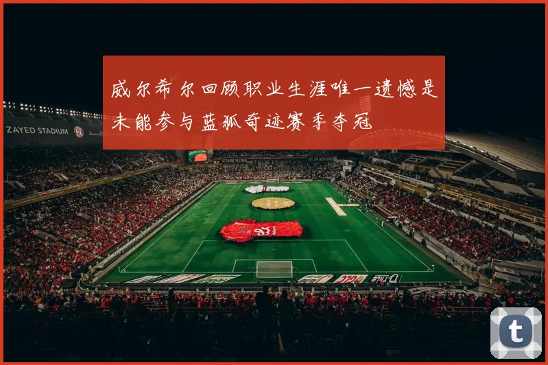 威尔希尔回顾职业生涯唯一遗憾是未能参与蓝狐奇迹赛季夺冠