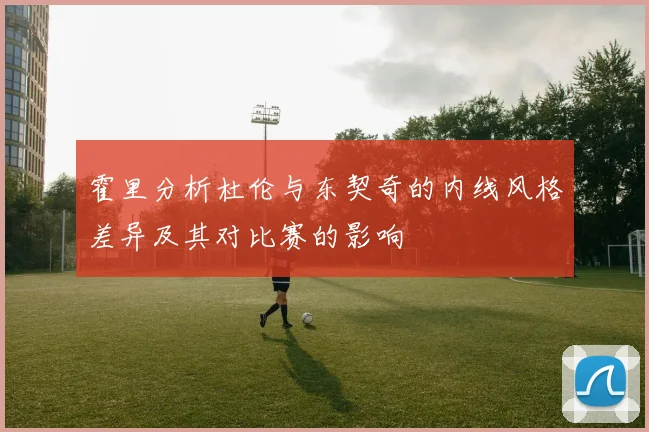 霍里分析杜伦与东契奇的内线风格差异及其对比赛的影响