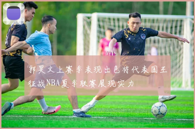郭昊文上赛季表现出色将代表国王征战NBA夏季联赛展现实力