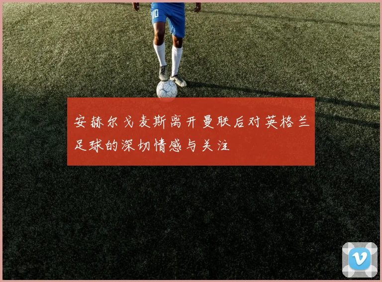 安赫尔戈麦斯离开曼联后对英格兰足球的深切情感与关注