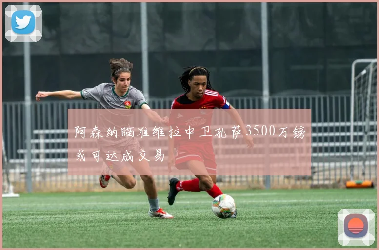 阿森纳瞄准维拉中卫孔萨3500万镑或可达成交易