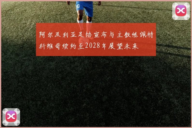 阿尔及利亚足协宣布与主教练佩特科维奇续约至2028年展望未来