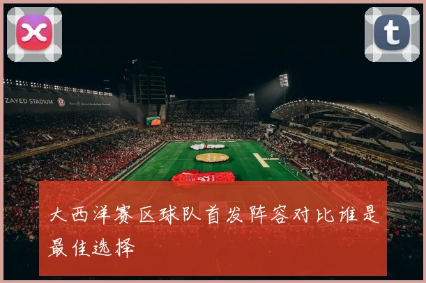 大西洋赛区球队首发阵容对比谁是最佳选择
