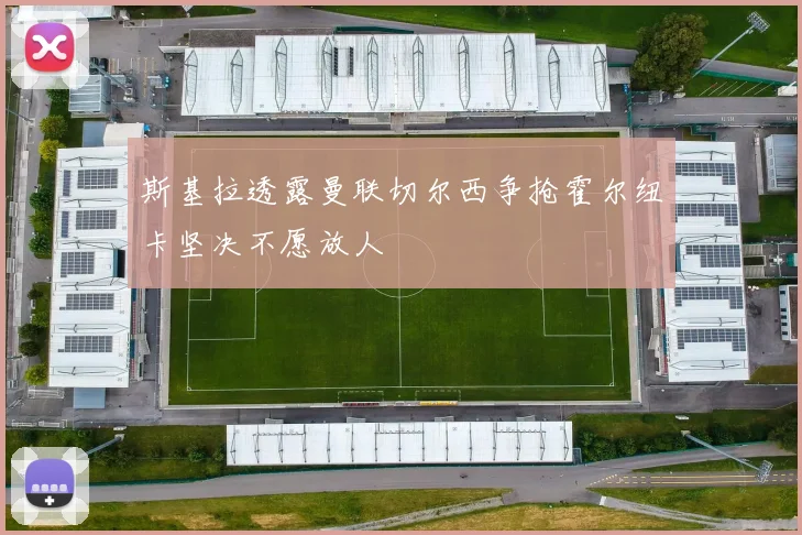斯基拉透露曼联切尔西争抢霍尔纽卡坚决不愿放人