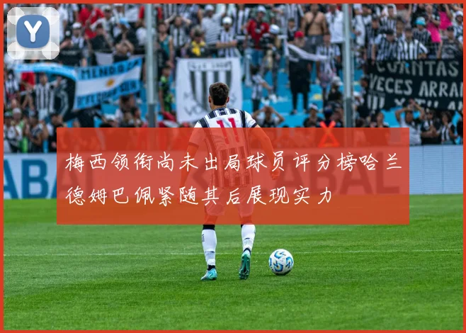 梅西领衔尚未出局球员评分榜哈兰德姆巴佩紧随其后展现实力