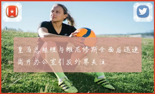 皇马总经理与维尼修斯会面后迅速离开办公室引发外界关注