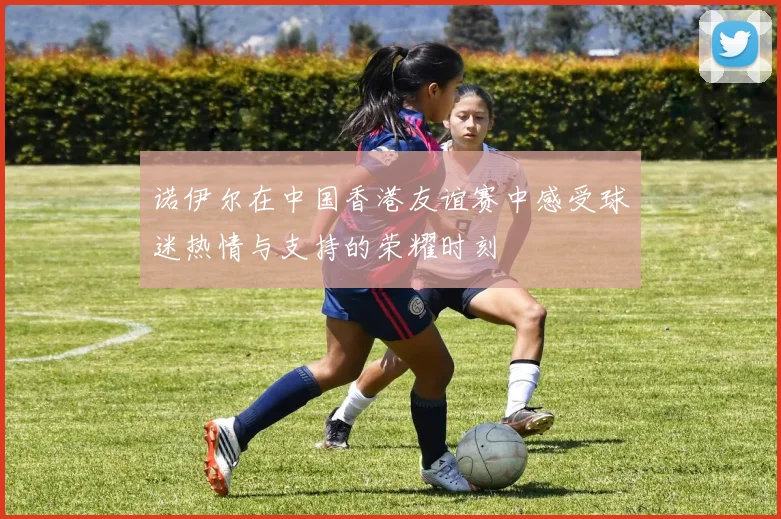 诺伊尔在中国香港友谊赛中感受球迷热情与支持的荣耀时刻