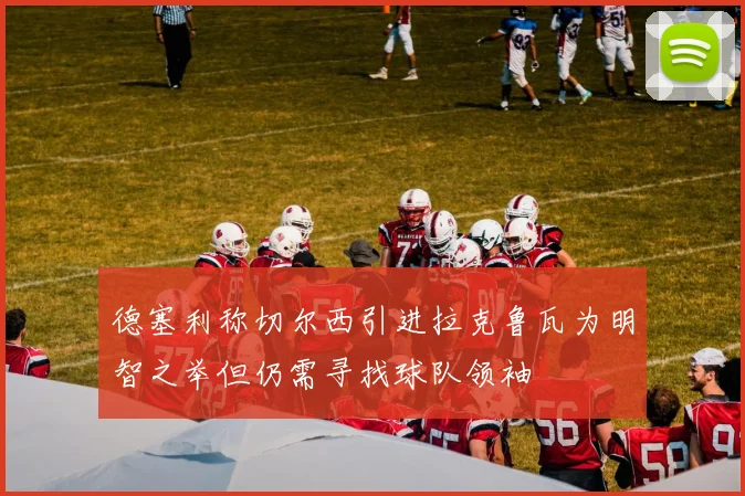 德塞利称切尔西引进拉克鲁瓦为明智之举但仍需寻找球队领袖